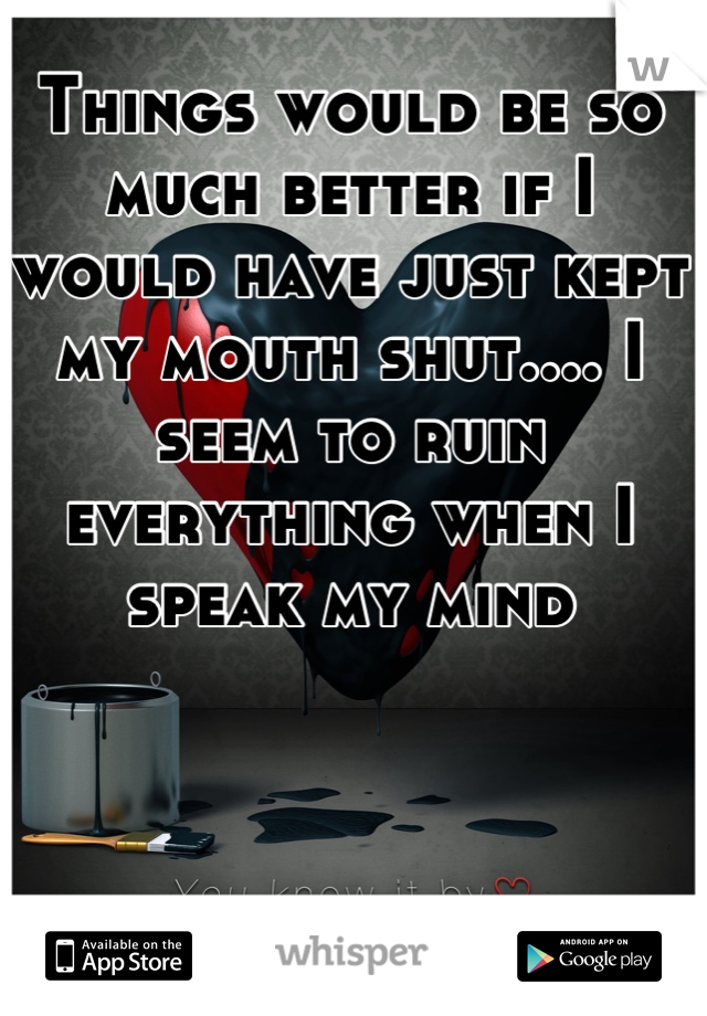 Things would be so much better if I would have just kept my mouth shut.... I seem to ruin everything when I speak my mind