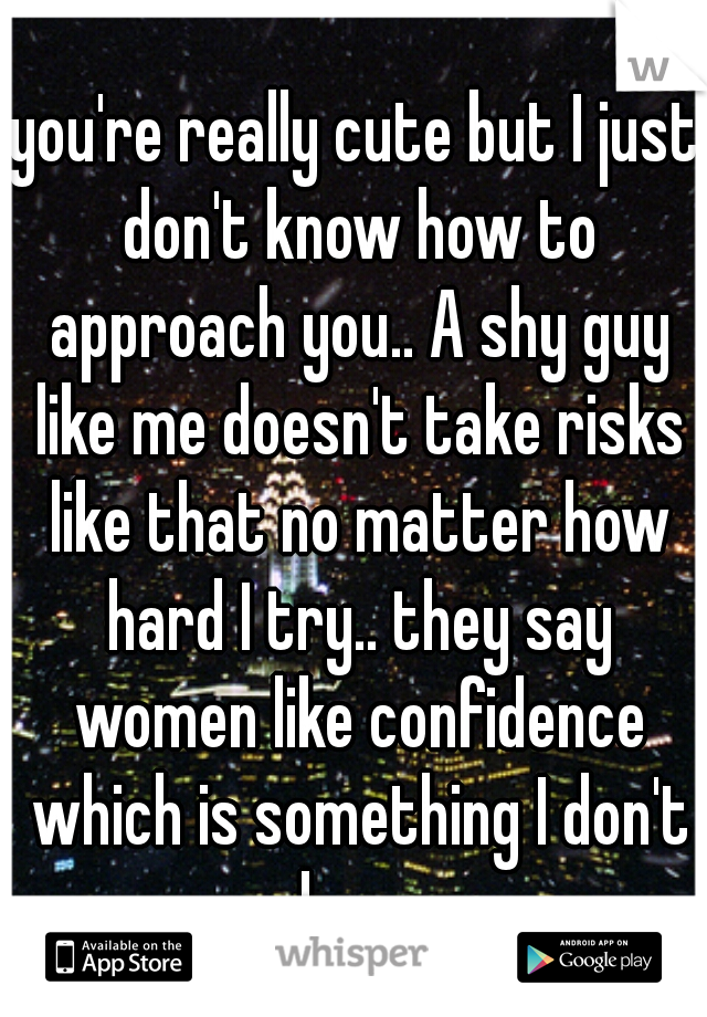 you're really cute but I just don't know how to approach you.. A shy guy like me doesn't take risks like that no matter how hard I try.. they say women like confidence which is something I don't have