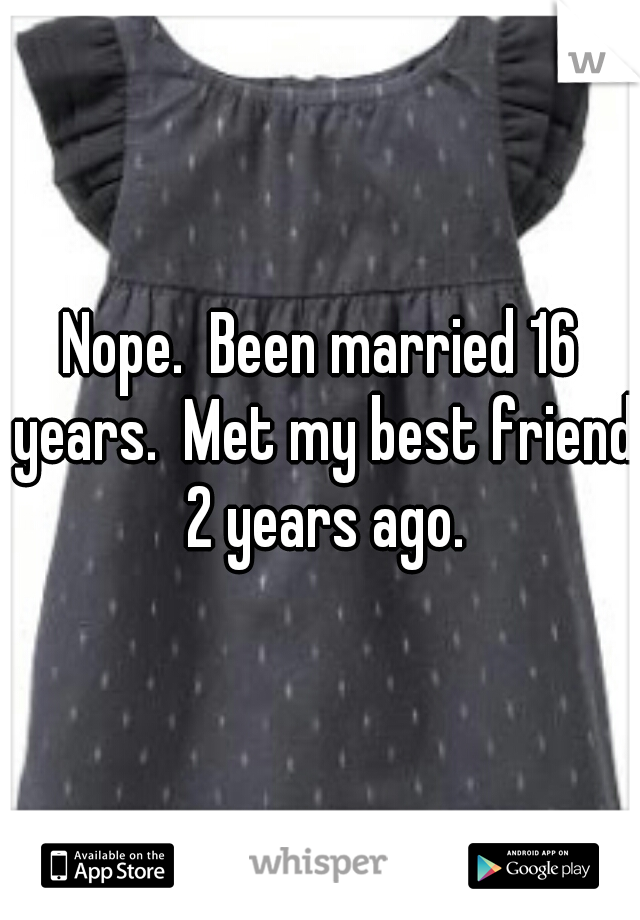 Nope.  Been married 16 years.  Met my best friend 2 years ago.