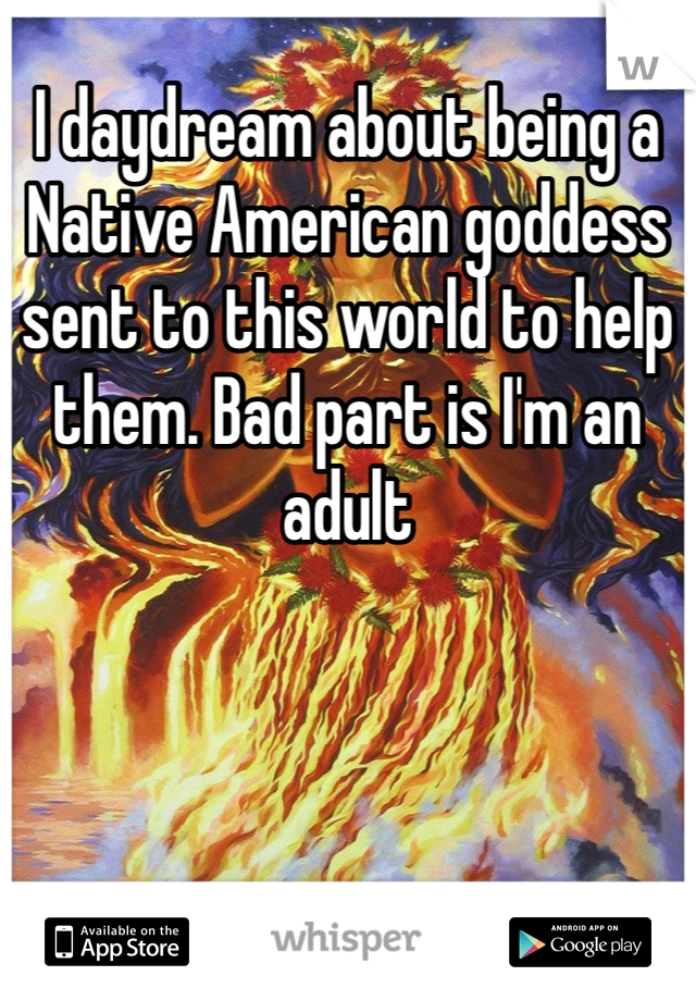 I daydream about being a Native American goddess sent to this world to help them. Bad part is I'm an adult