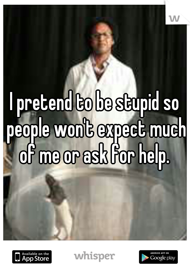 I pretend to be stupid so people won't expect much of me or ask for help. 