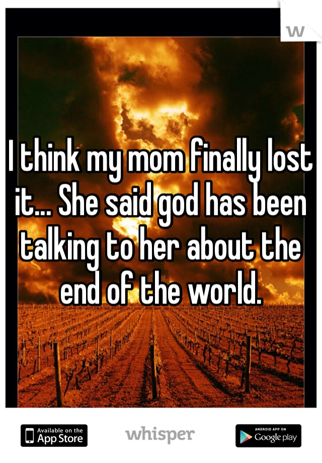 I think my mom finally lost it... She said god has been talking to her about the end of the world. 