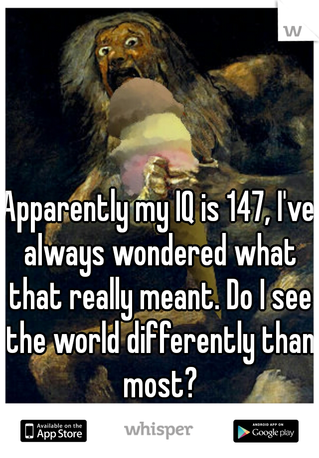 Apparently my IQ is 147, I've always wondered what that really meant. Do I see the world differently than most?
