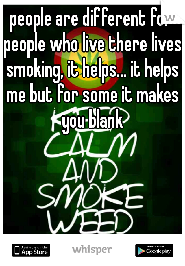 people are different for people who live there lives smoking, it helps... it helps me but for some it makes you blank
