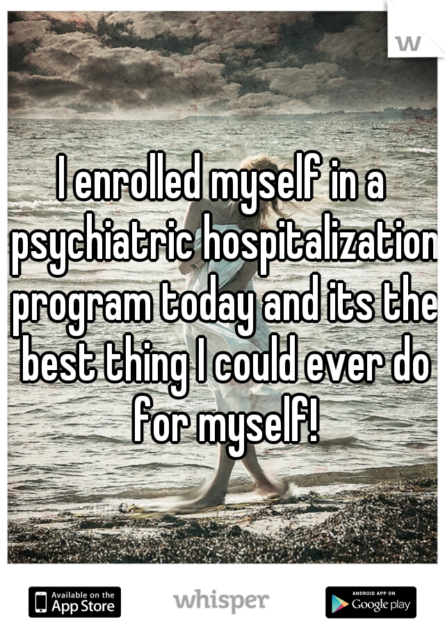 I enrolled myself in a psychiatric hospitalization program today and its the best thing I could ever do for myself!