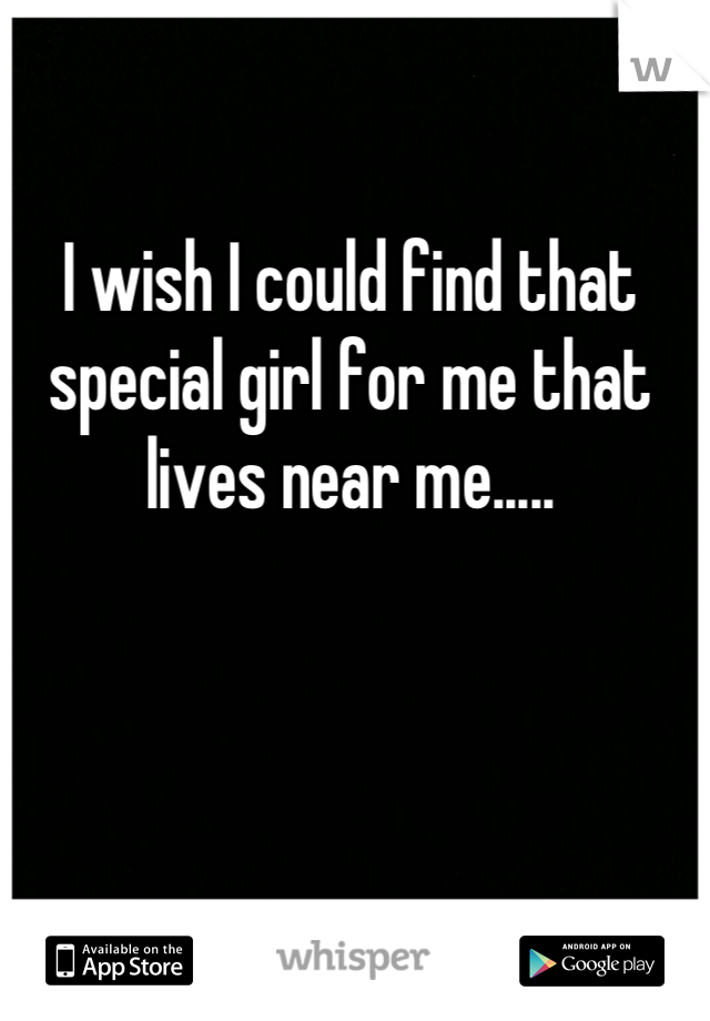 I wish I could find that special girl for me that lives near me.....