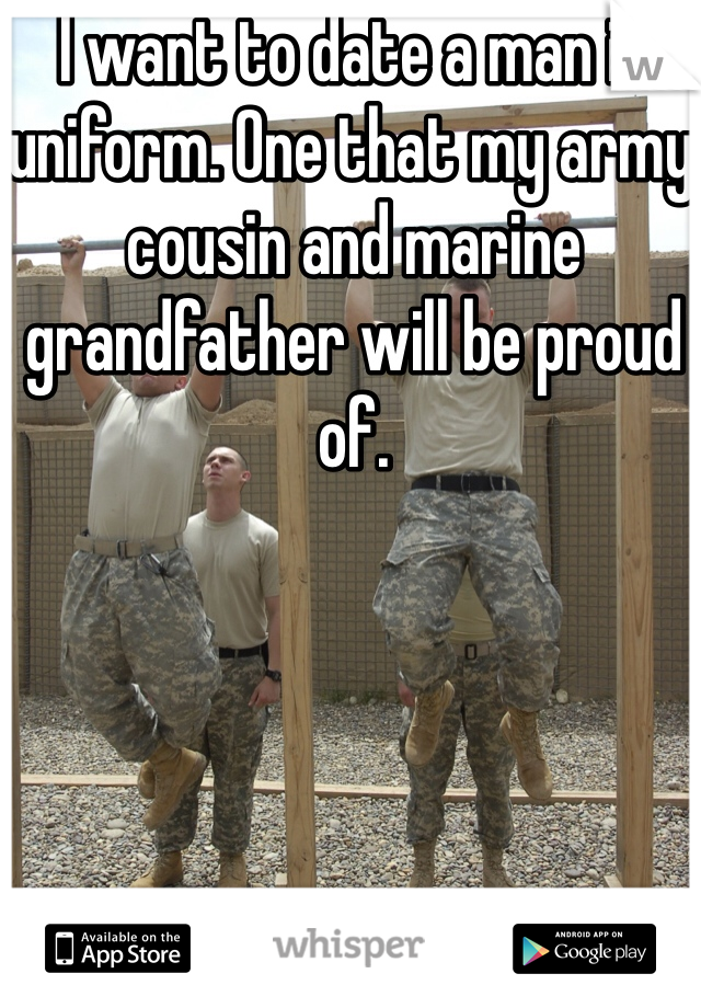 I want to date a man in uniform. One that my army cousin and marine grandfather will be proud of. 