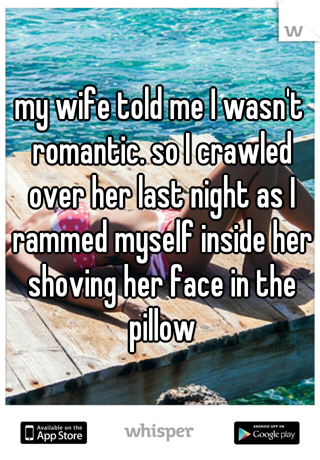 my wife told me I wasn't romantic. so I crawled over her last night as I rammed myself inside her shoving her face in the pillow