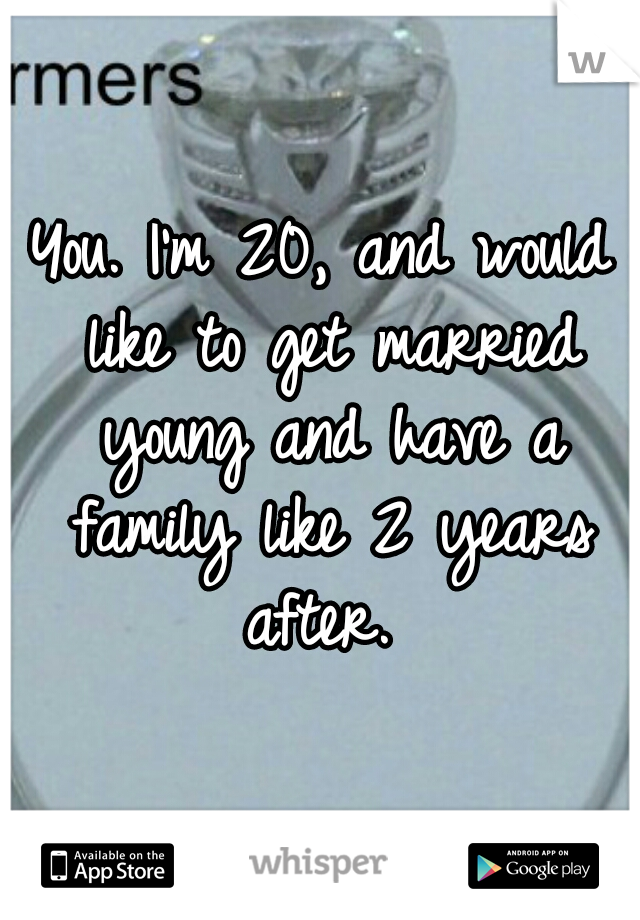 You. I'm 20, and would like to get married young and have a family like 2 years after. 