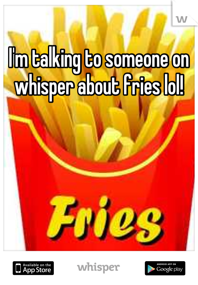 I'm talking to someone on whisper about fries lol!