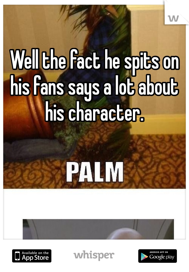 Well the fact he spits on his fans says a lot about his character.