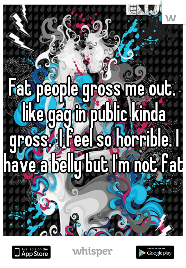 Fat people gross me out. like gag in public kinda gross.  I feel so horrible. I have a belly but I'm not fat.