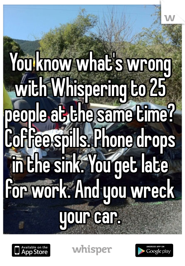 You know what's wrong with Whispering to 25 people at the same time? Coffee spills. Phone drops in the sink. You get late for work. And you wreck your car.