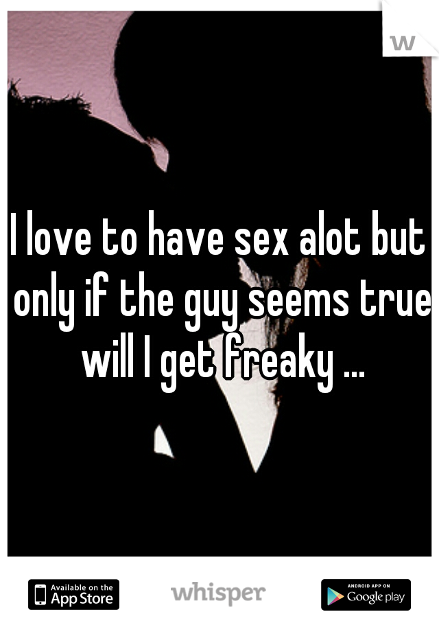 I love to have sex alot but only if the guy seems true will I get freaky ...