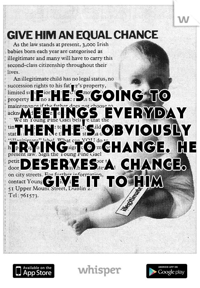 if he's going to meetings everyday then he's obviously trying to change. he deserves a chance. give it to him