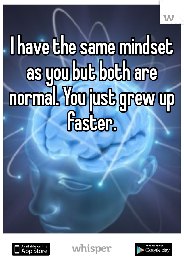 I have the same mindset as you but both are normal. You just grew up faster. 