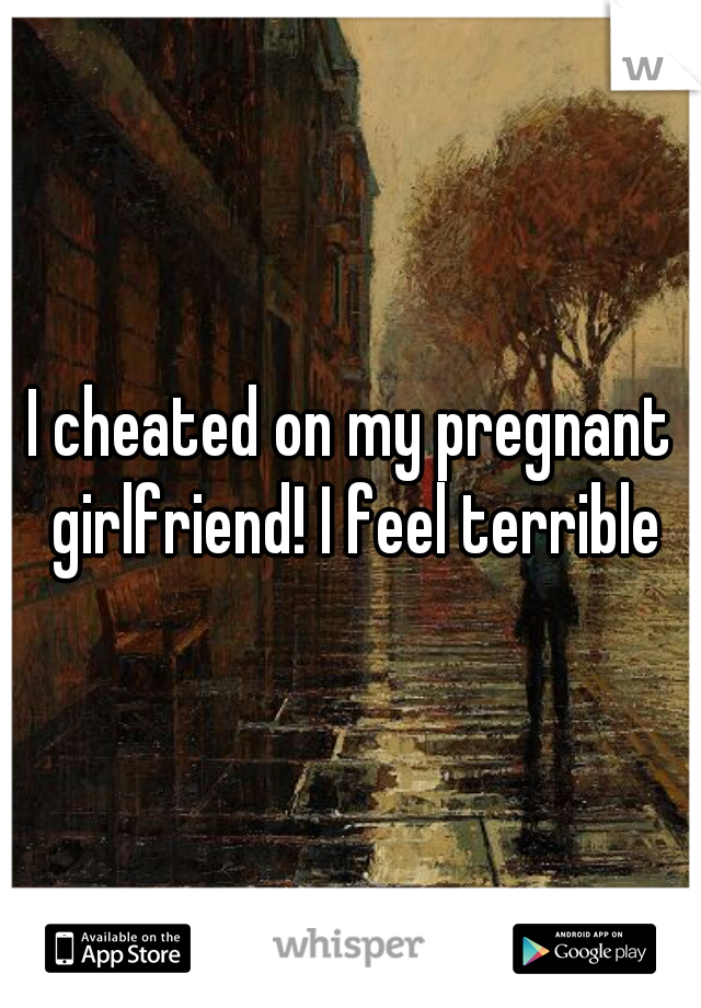 I cheated on my pregnant girlfriend! I feel terrible