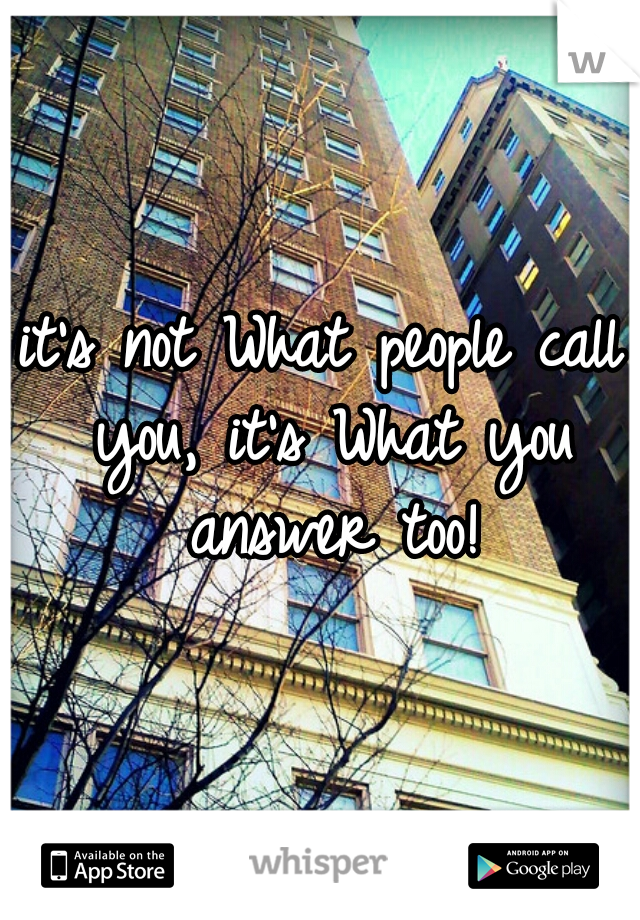 it's not What people call you, it's What you answer too!