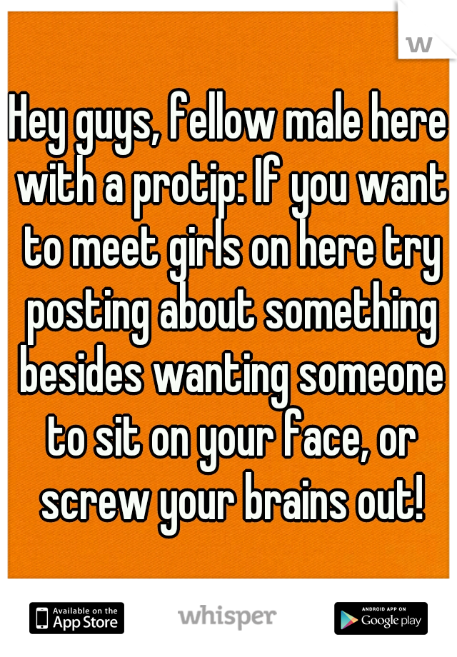 Hey guys, fellow male here with a protip: If you want to meet girls on here try posting about something besides wanting someone to sit on your face, or screw your brains out!