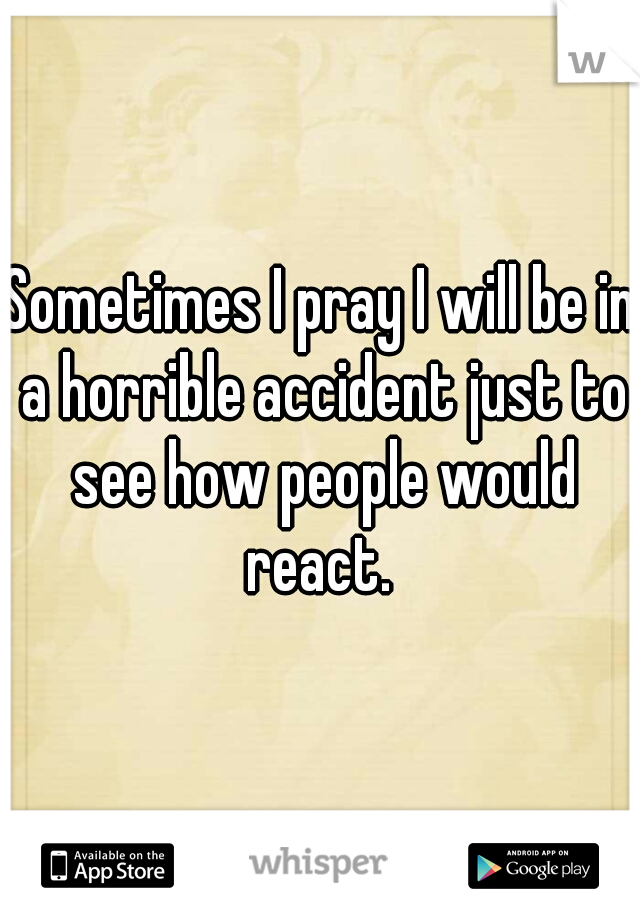 Sometimes I pray I will be in a horrible accident just to see how people would react. 