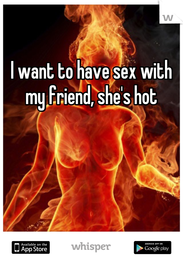 I want to have sex with my friend, she's hot
