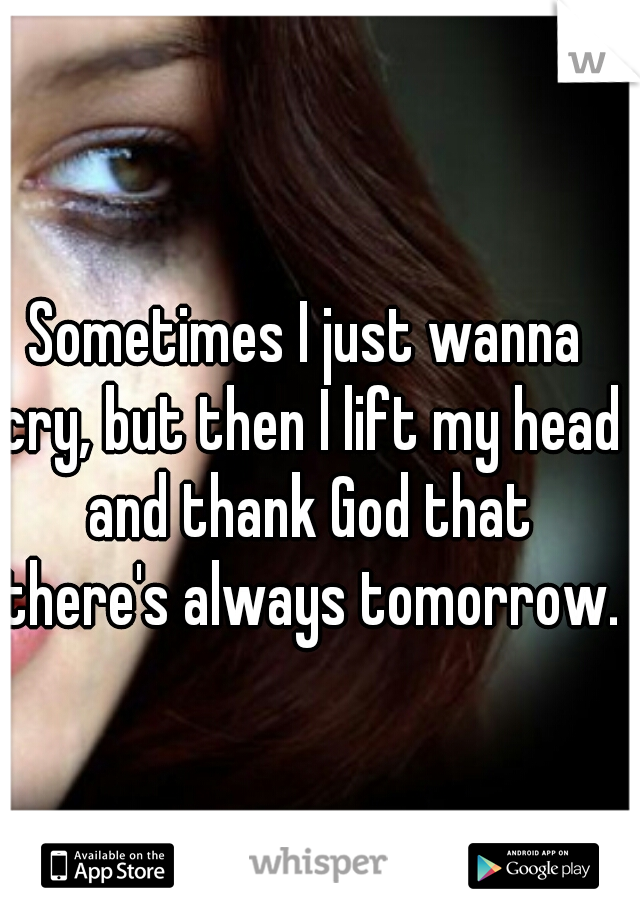 Sometimes I just wanna cry, but then I lift my head and thank God that there's always tomorrow.