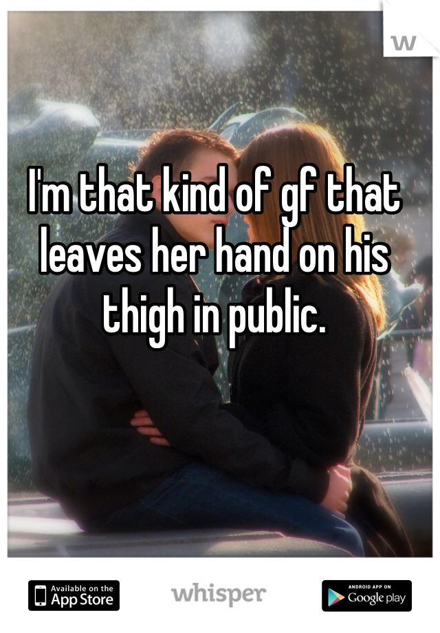 I'm that kind of gf that leaves her hand on his thigh in public. 