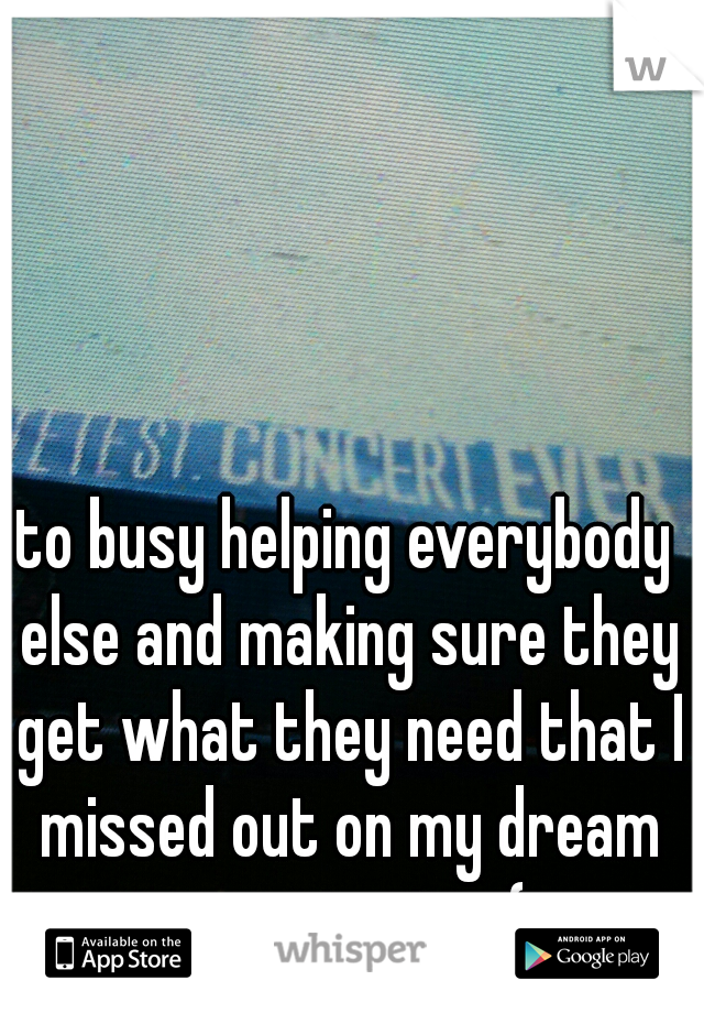 to busy helping everybody else and making sure they get what they need that I missed out on my dream opportunity :(