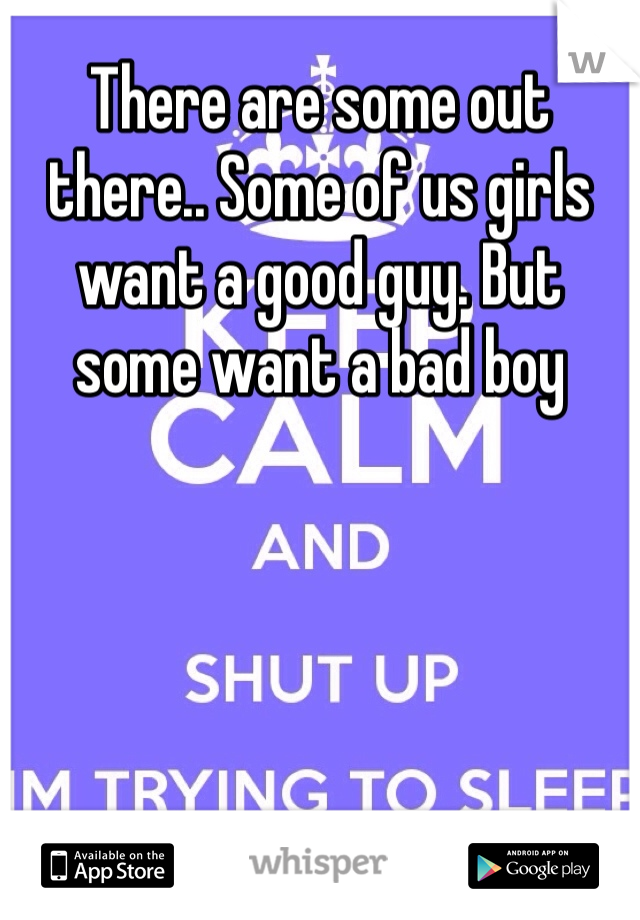 There are some out there.. Some of us girls want a good guy. But some want a bad boy 
