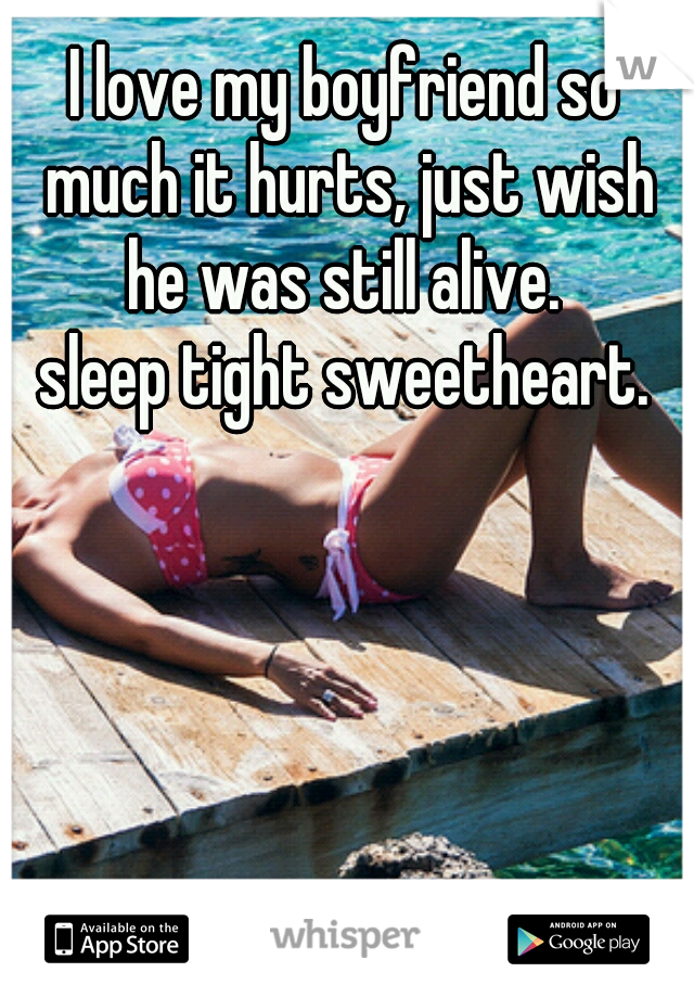 I love my boyfriend so much it hurts, just wish he was still alive. 
sleep tight sweetheart.