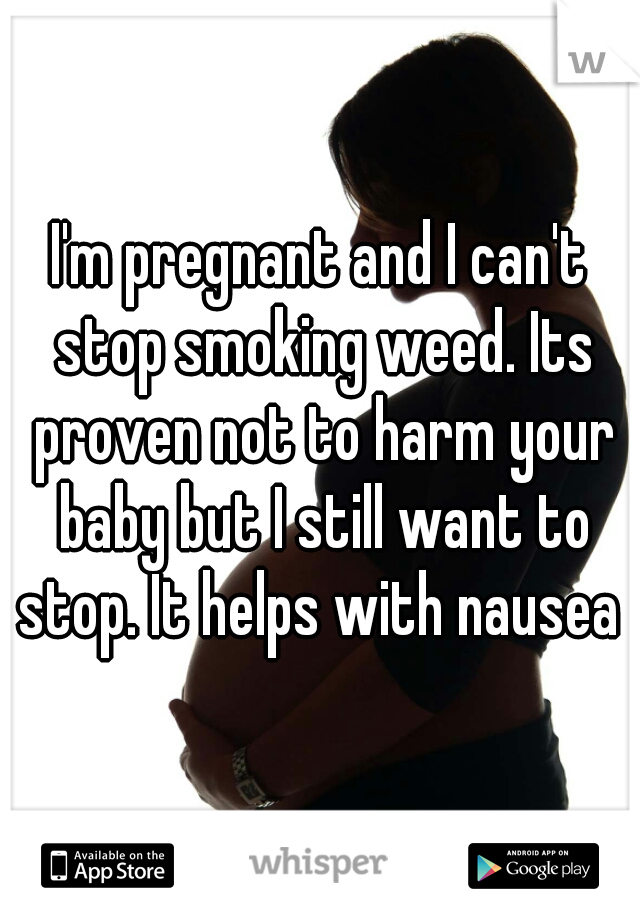 I'm pregnant and I can't stop smoking weed. Its proven not to harm your baby but I still want to stop. It helps with nausea 