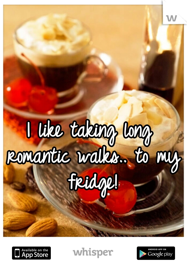 I like taking long romantic walks.. to my fridge!
