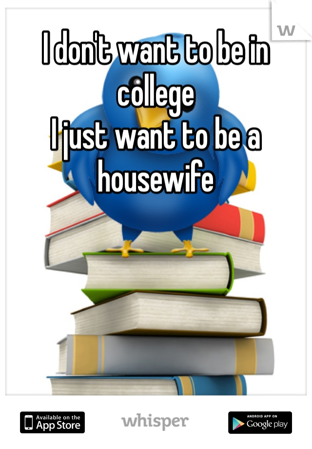 I don't want to be in college 
I just want to be a housewife 