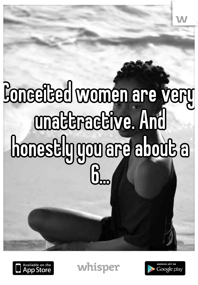 Conceited women are very unattractive. And honestly you are about a 6...