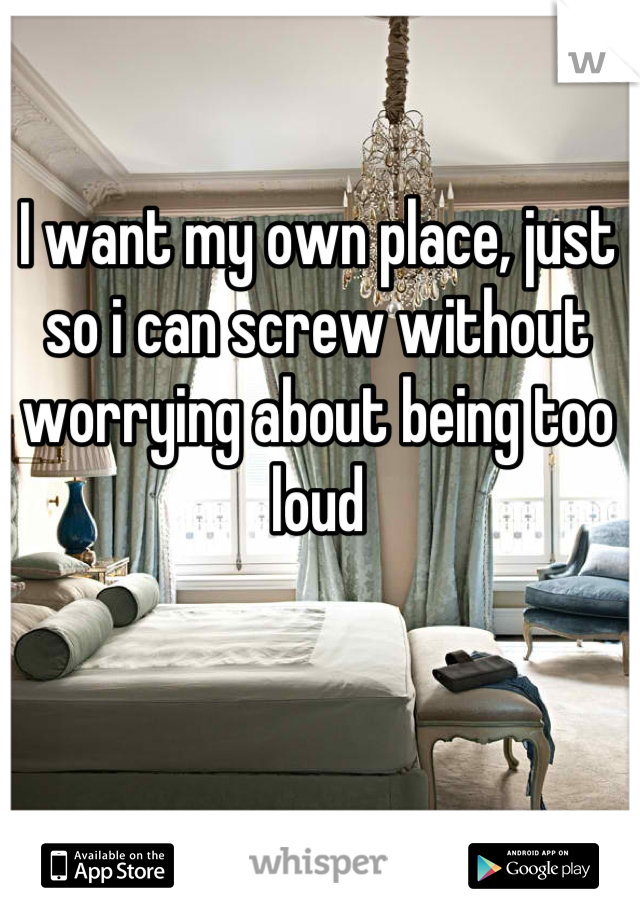 I want my own place, just so i can screw without worrying about being too loud