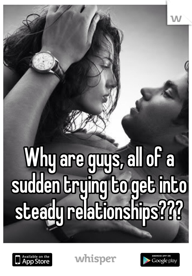 Why are guys, all of a sudden trying to get into steady relationships??? 