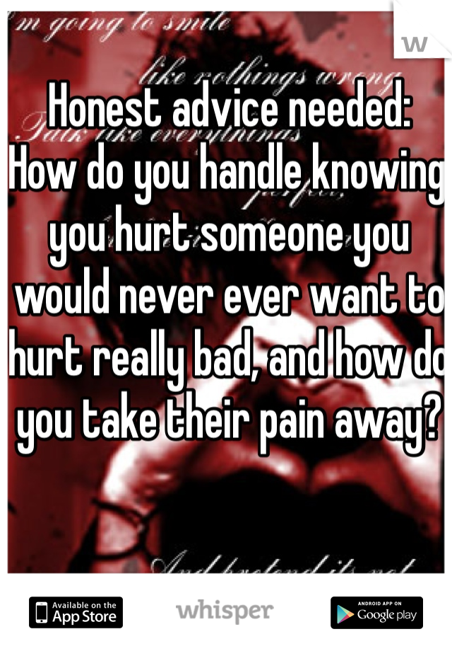 Honest advice needed: 
How do you handle knowing you hurt someone you would never ever want to hurt really bad, and how do you take their pain away?