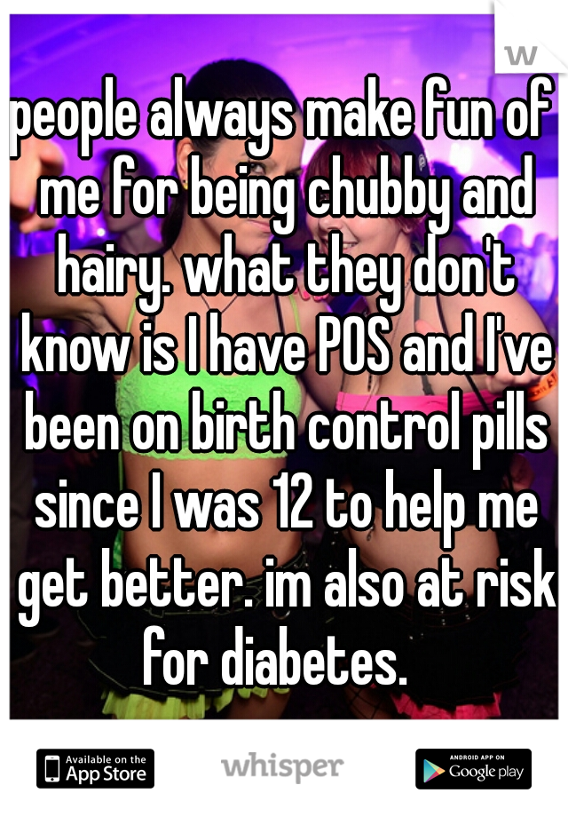 people always make fun of me for being chubby and hairy. what they don't know is I have POS and I've been on birth control pills since I was 12 to help me get better. im also at risk for diabetes.  
