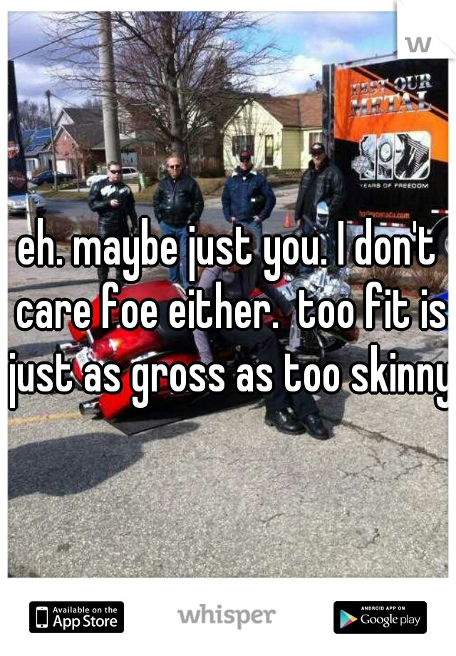 eh. maybe just you. I don't care foe either.  too fit is just as gross as too skinny
