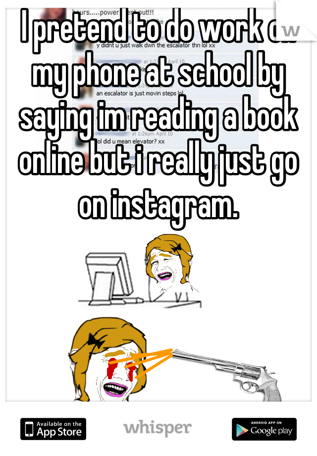 I pretend to do work on my phone at school by saying im reading a book online but i really just go on instagram.