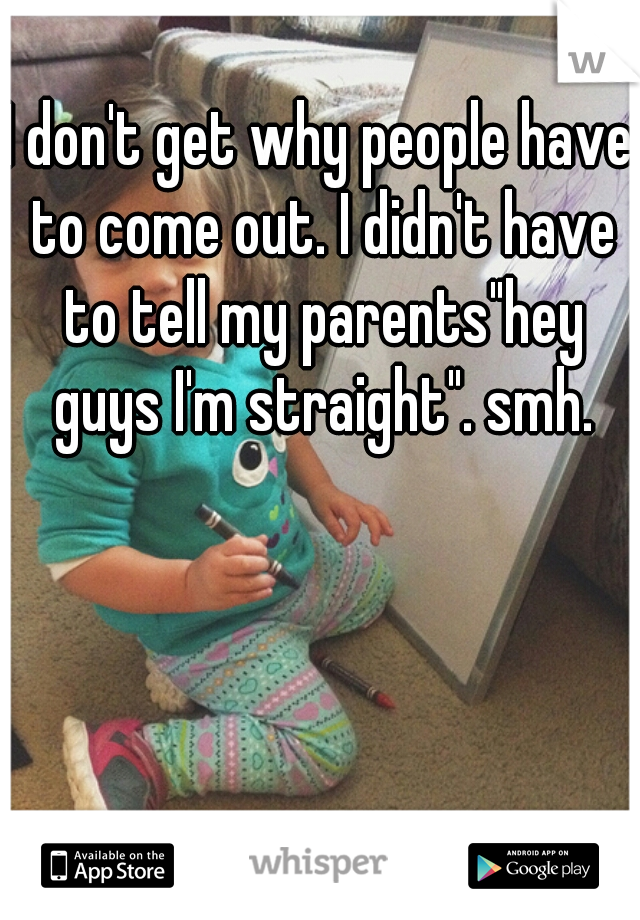 I don't get why people have to come out. I didn't have to tell my parents"hey guys I'm straight". smh.