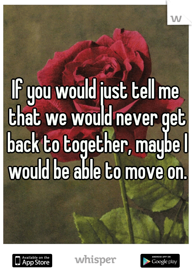 If you would just tell me that we would never get back to together, maybe I would be able to move on.
