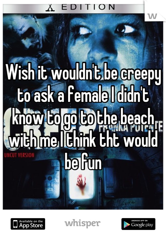 Wish it wouldn't be creepy to ask a female I didn't know to go to the beach with me I think tht would be fun