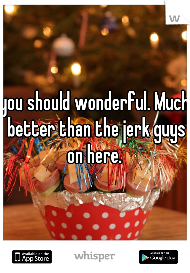 you should wonderful. Much better than the jerk guys on here. 