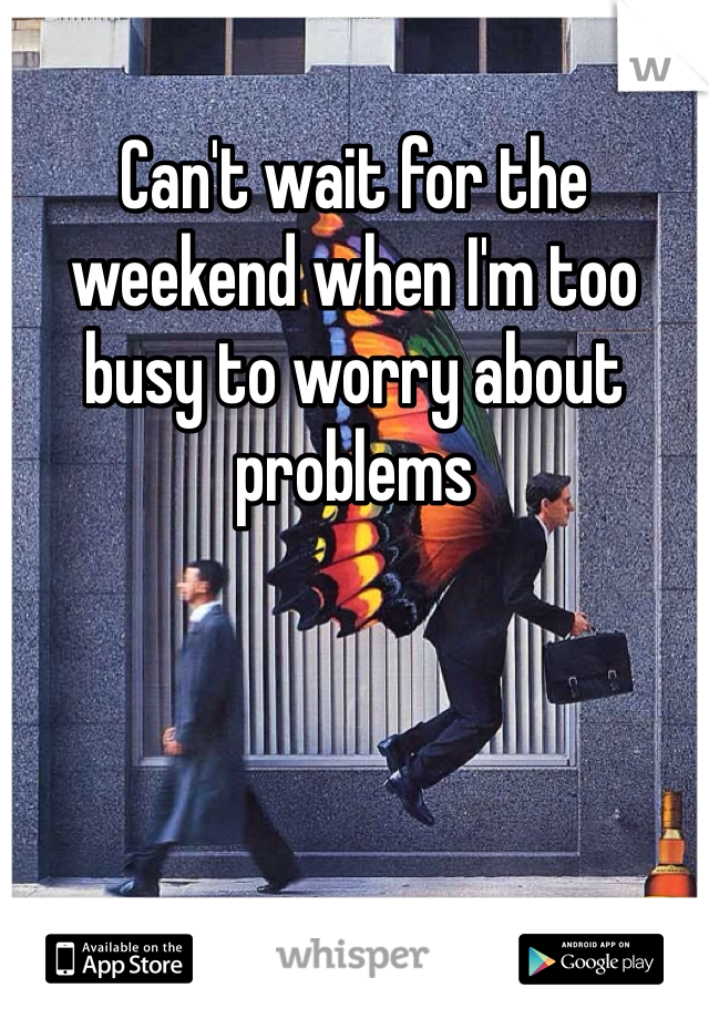 Can't wait for the weekend when I'm too busy to worry about problems 