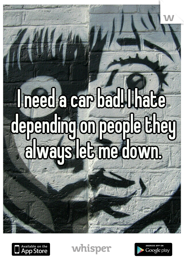 I need a car bad! I hate depending on people they always let me down.