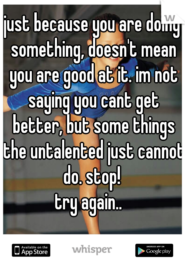 just because you are doing something, doesn't mean you are good at it. im not saying you cant get better, but some things the untalented just cannot do. stop! 
try again..  