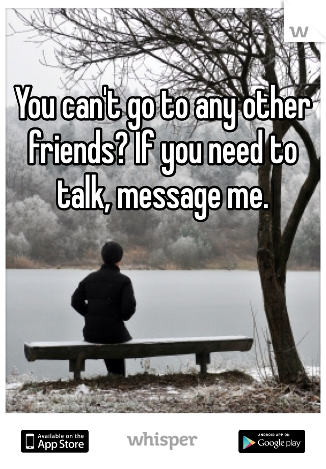 You can't go to any other friends? If you need to talk, message me. 