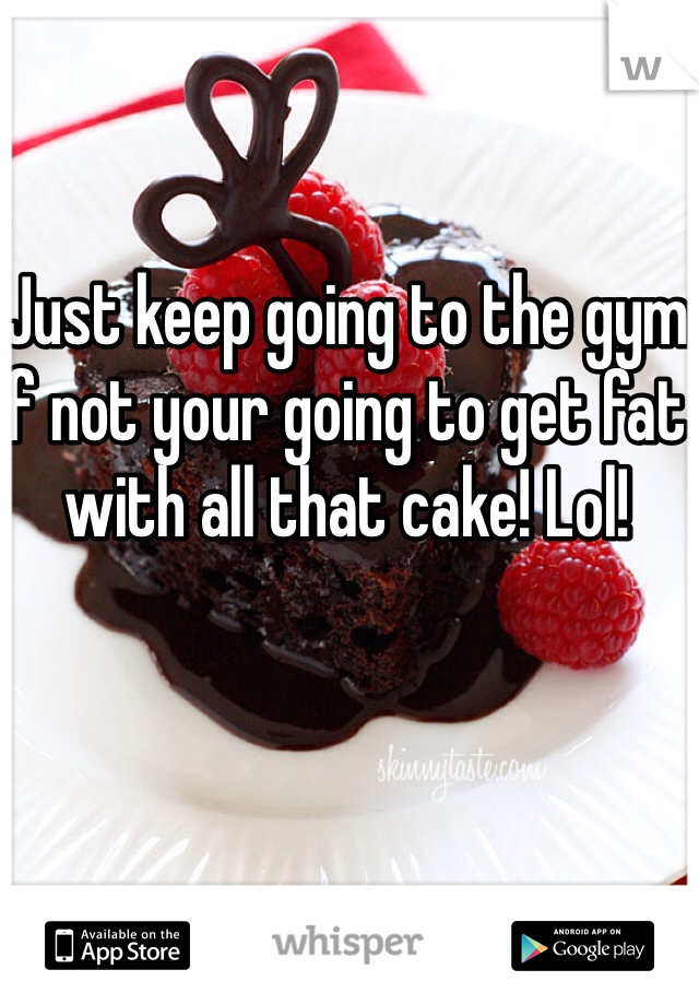 Just keep going to the gym if not your going to get fat with all that cake! Lol!