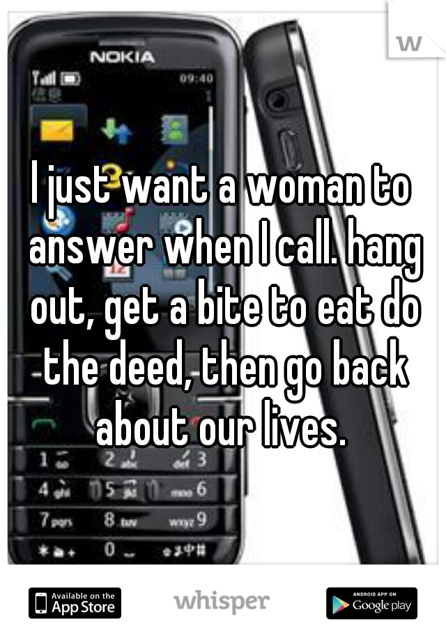 I just want a woman to answer when I call. hang out, get a bite to eat do the deed, then go back about our lives. 